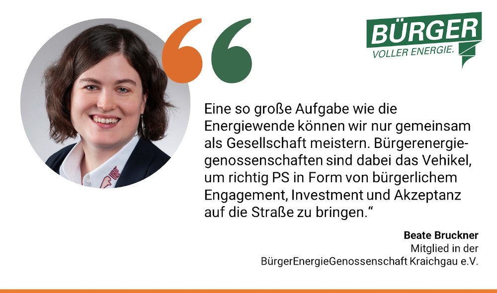 Beate Bruckner, Mitglied in der BürgerEnergieGenossenschaft Kraichgau e.V.: Eine so große Aufgabe wie die Energiewende können wir nur gemeinsam als Gesellschaft meistern. Bürgerenergiegenossenschaften sind dabei das Vehikel, um richtig PS in Form von bürgerlichem Engagement, Investment und Akzeptanz auf die Straße zu bringen."